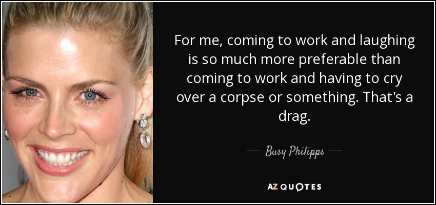 For me, coming to work and laughing is so much more preferable than coming to work and having to cry over a corpse or something. That's a drag. - Busy Philipps