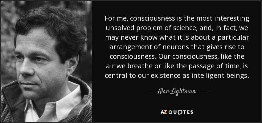 For me, consciousness is the most interesting unsolved problem of science, and, in fact, we may never know what it is about a particular arrangement of neurons that gives rise to consciousness. Our consciousness, like the air we breathe or like the passage of time, is central to our existence as intelligent beings. - Alan Lightman