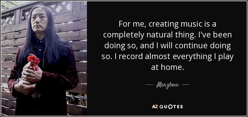 For me, creating music is a completely natural thing. I've been doing so, and I will continue doing so. I record almost everything I play at home. - Merzbow