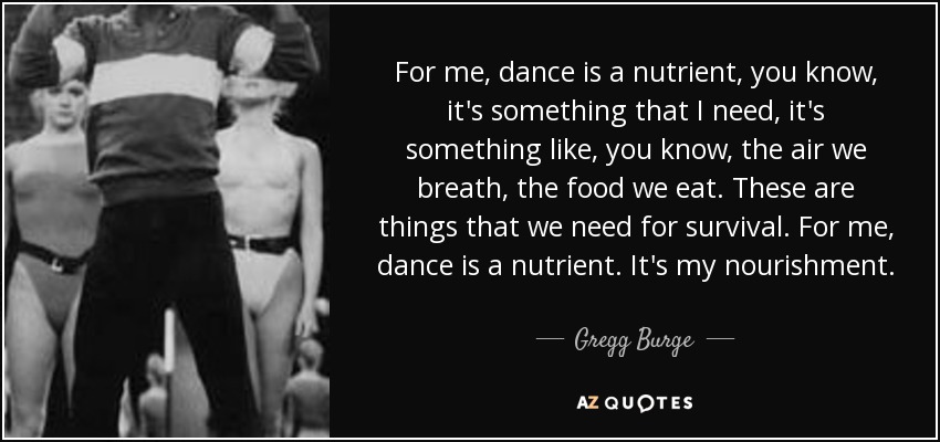 For me, dance is a nutrient, you know, it's something that I need, it's something like, you know, the air we breath, the food we eat. These are things that we need for survival. For me, dance is a nutrient. It's my nourishment. - Gregg Burge