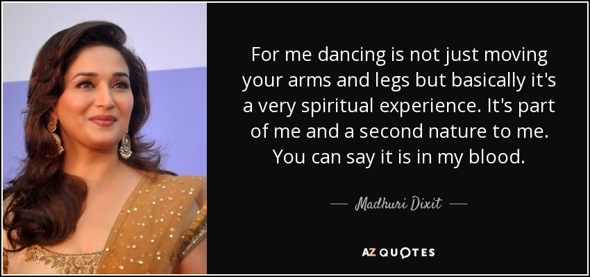 For me dancing is not just moving your arms and legs but basically it's a very spiritual experience. It's part of me and a second nature to me. You can say it is in my blood. - Madhuri Dixit