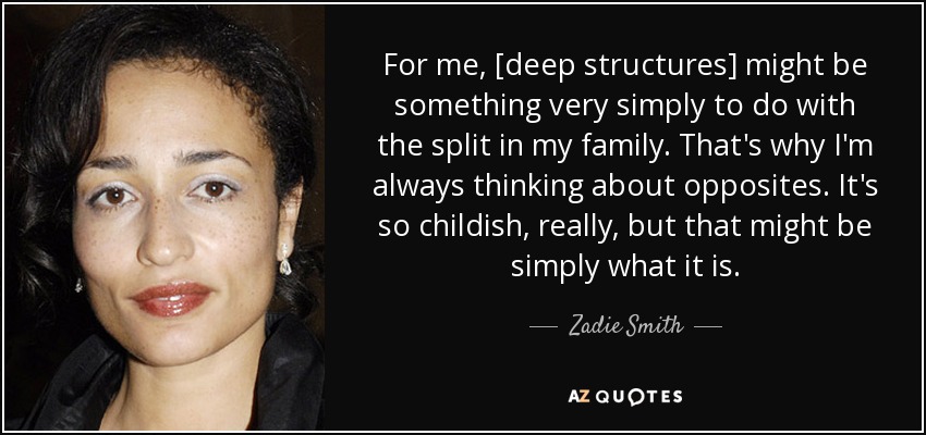 For me, [deep structures] might be something very simply to do with the split in my family. That's why I'm always thinking about opposites. It's so childish, really, but that might be simply what it is. - Zadie Smith