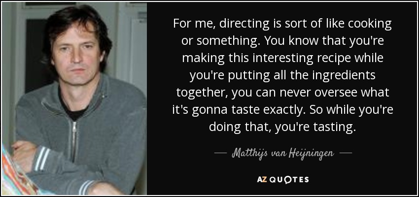 For me, directing is sort of like cooking or something. You know that you're making this interesting recipe while you're putting all the ingredients together, you can never oversee what it's gonna taste exactly. So while you're doing that, you're tasting. - Matthijs van Heijningen, Jr.