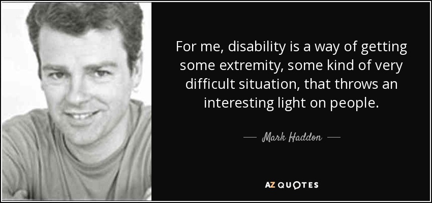 For me, disability is a way of getting some extremity, some kind of very difficult situation, that throws an interesting light on people. - Mark Haddon