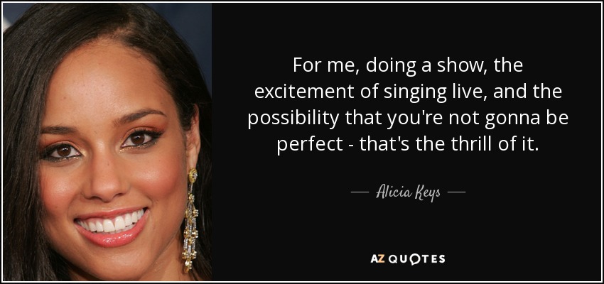 For me, doing a show, the excitement of singing live, and the possibility that you're not gonna be perfect - that's the thrill of it. - Alicia Keys