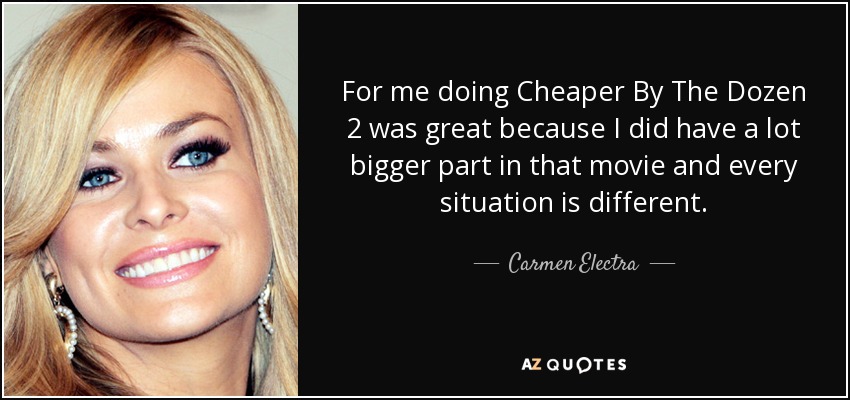 For me doing Cheaper By The Dozen 2 was great because I did have a lot bigger part in that movie and every situation is different. - Carmen Electra