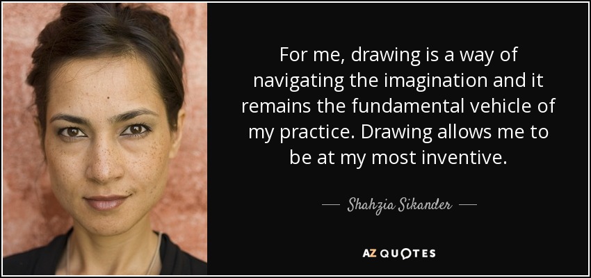 For me, drawing is a way of navigating the imagination and it remains the fundamental vehicle of my practice. Drawing allows me to be at my most inventive. - Shahzia Sikander