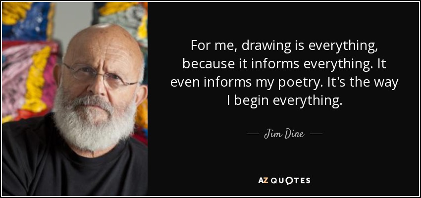 For me, drawing is everything, because it informs everything. It even informs my poetry. It's the way I begin everything. - Jim Dine