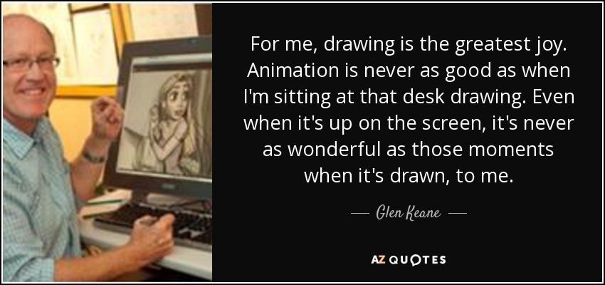 For me, drawing is the greatest joy. Animation is never as good as when I'm sitting at that desk drawing. Even when it's up on the screen, it's never as wonderful as those moments when it's drawn, to me. - Glen Keane