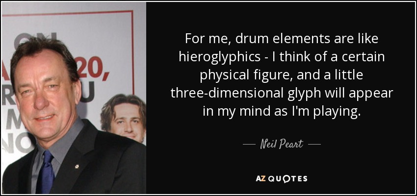 For me, drum elements are like hieroglyphics - I think of a certain physical figure, and a little three-dimensional glyph will appear in my mind as I'm playing. - Neil Peart