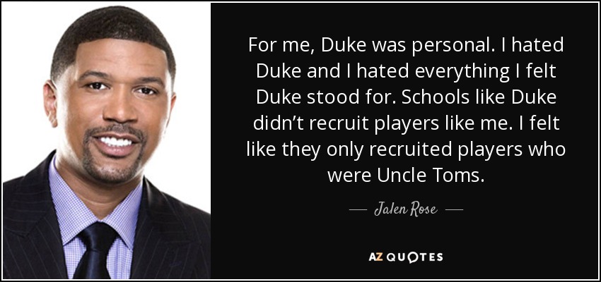 For me, Duke was personal. I hated Duke and I hated everything I felt Duke stood for. Schools like Duke didn’t recruit players like me. I felt like they only recruited players who were Uncle Toms. - Jalen Rose