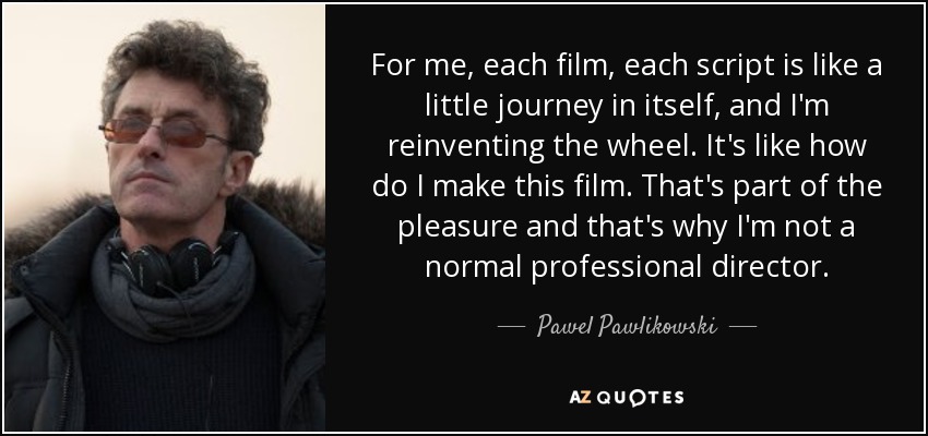 For me, each film, each script is like a little journey in itself, and I'm reinventing the wheel. It's like how do I make this film. That's part of the pleasure and that's why I'm not a normal professional director. - Pawel Pawlikowski