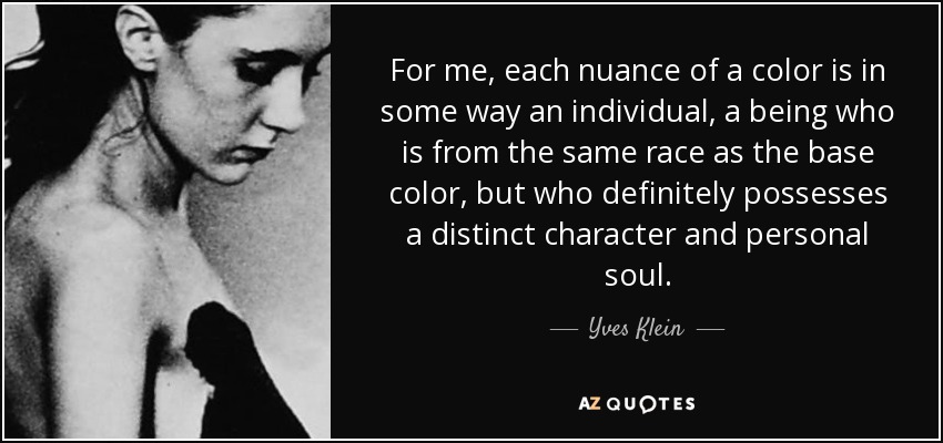 For me, each nuance of a color is in some way an individual, a being who is from the same race as the base color, but who definitely possesses a distinct character and personal soul. - Yves Klein