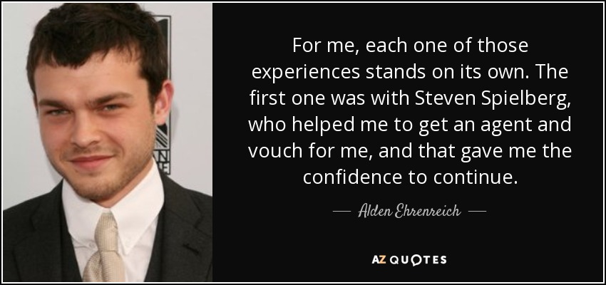 For me, each one of those experiences stands on its own. The first one was with Steven Spielberg, who helped me to get an agent and vouch for me, and that gave me the confidence to continue. - Alden Ehrenreich