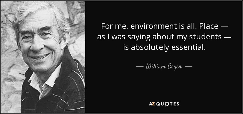 For me, environment is all. Place — as I was saying about my students — is absolutely essential. - William Goyen