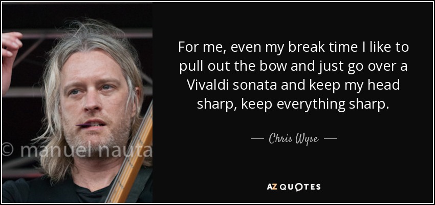 For me, even my break time I like to pull out the bow and just go over a Vivaldi sonata and keep my head sharp, keep everything sharp. - Chris Wyse