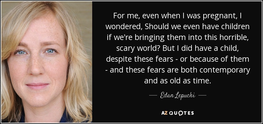 For me, even when I was pregnant, I wondered, Should we even have children if we're bringing them into this horrible, scary world? But I did have a child, despite these fears - or because of them - and these fears are both contemporary and as old as time. - Edan Lepucki