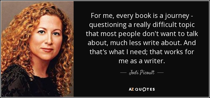 For me, every book is a journey - questioning a really difficult topic that most people don't want to talk about, much less write about. And that's what I need; that works for me as a writer. - Jodi Picoult
