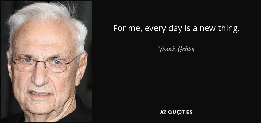For me, every day is a new thing. - Frank Gehry