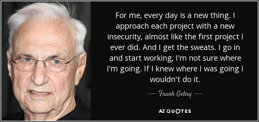 For me, every day is a new thing. I approach each project with a new insecurity, almost like the first project I ever did. And I get the sweats. I go in and start working, I'm not sure where I'm going. If I knew where I was going I wouldn't do it. - Frank Gehry
