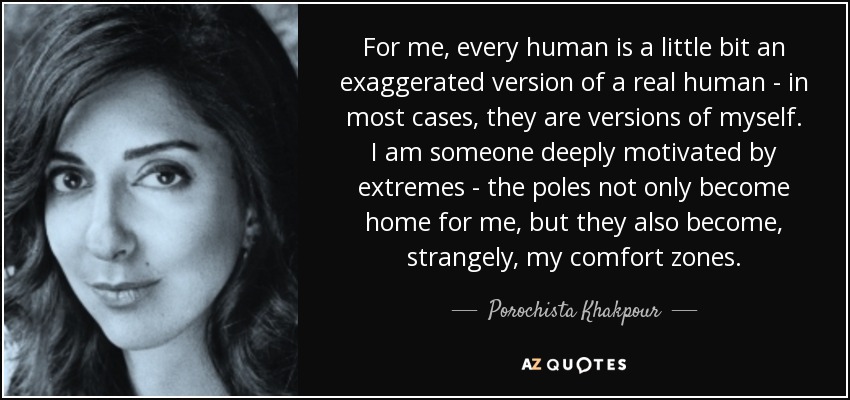 For me, every human is a little bit an exaggerated version of a real human - in most cases, they are versions of myself. I am someone deeply motivated by extremes - the poles not only become home for me, but they also become, strangely, my comfort zones. - Porochista Khakpour