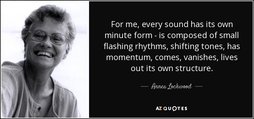 For me, every sound has its own minute form - is composed of small flashing rhythms, shifting tones, has momentum, comes, vanishes, lives out its own structure. - Annea Lockwood