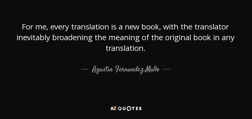 For me, every translation is a new book, with the translator inevitably broadening the meaning of the original book in any translation. - Agustin Fernandez Mallo