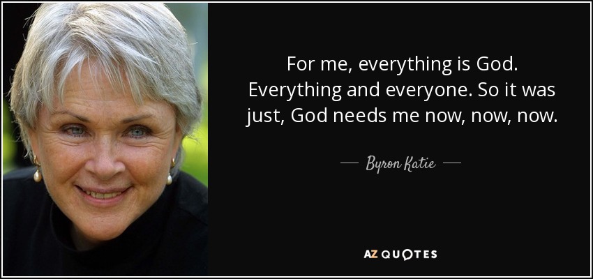 For me, everything is God. Everything and everyone. So it was just, God needs me now, now, now. - Byron Katie