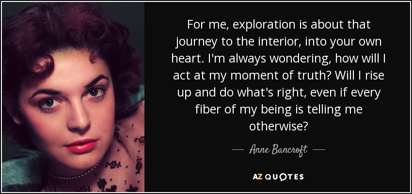 For me, exploration is about that journey to the interior, into your own heart. I'm always wondering, how will I act at my moment of truth? Will I rise up and do what's right, even if every fiber of my being is telling me otherwise? - Anne Bancroft