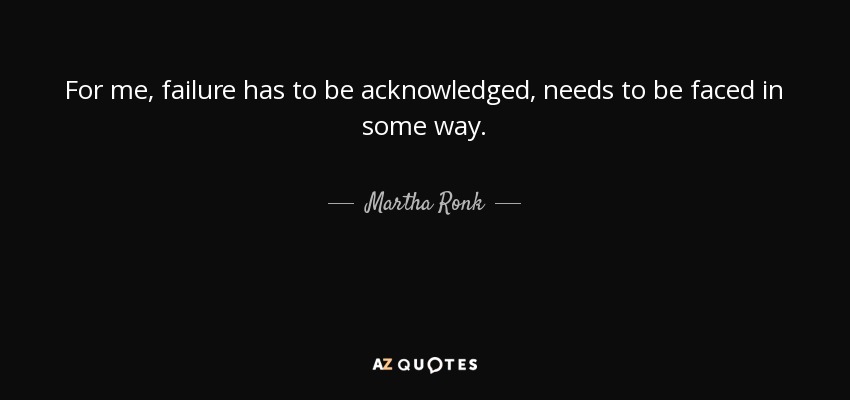For me, failure has to be acknowledged, needs to be faced in some way. - Martha Ronk