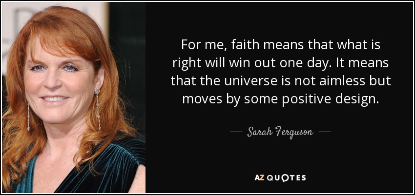 For me, faith means that what is right will win out one day. It means that the universe is not aimless but moves by some positive design. - Sarah Ferguson