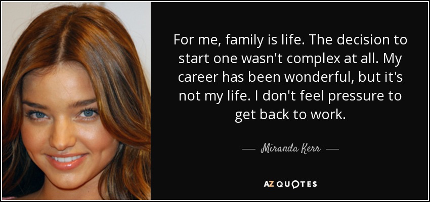 For me, family is life. The decision to start one wasn't complex at all. My career has been wonderful, but it's not my life. I don't feel pressure to get back to work. - Miranda Kerr