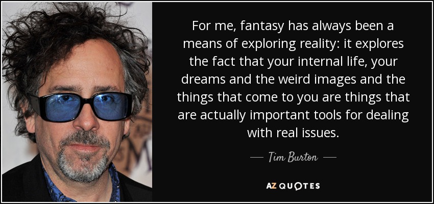 For me, fantasy has always been a means of exploring reality: it explores the fact that your internal life, your dreams and the weird images and the things that come to you are things that are actually important tools for dealing with real issues. - Tim Burton