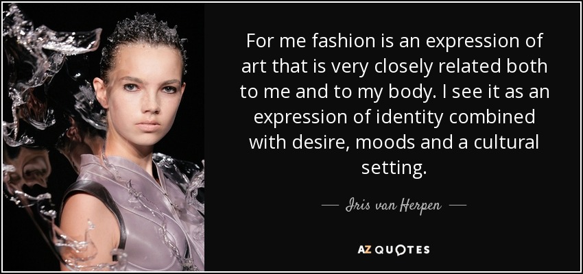 For me fashion is an expression of art that is very closely related both to me and to my body. I see it as an expression of identity combined with desire, moods and a cultural setting. - Iris van Herpen