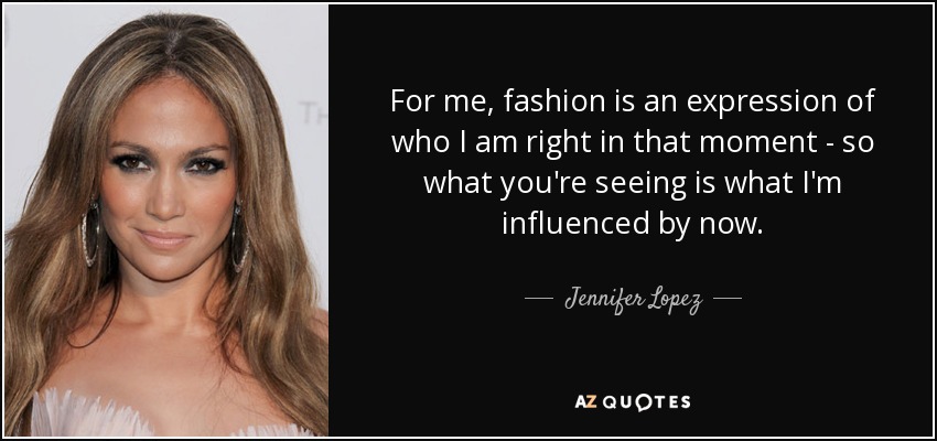 For me, fashion is an expression of who I am right in that moment - so what you're seeing is what I'm influenced by now. - Jennifer Lopez
