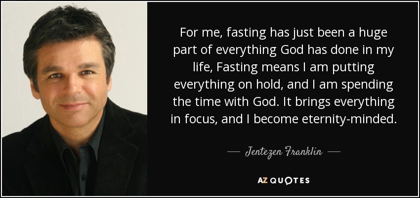 For me, fasting has just been a huge part of everything God has done in my life, Fasting means I am putting everything on hold, and I am spending the time with God. It brings everything in focus, and I become eternity-minded. - Jentezen Franklin