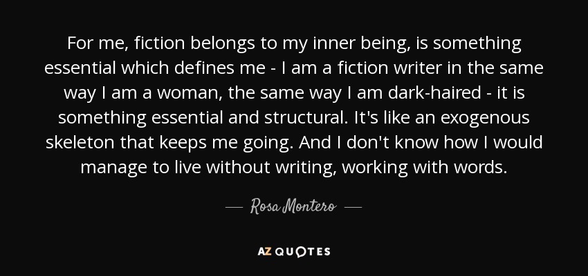 For me, fiction belongs to my inner being, is something essential which defines me - I am a fiction writer in the same way I am a woman, the same way I am dark-haired - it is something essential and structural. It's like an exogenous skeleton that keeps me going. And I don't know how I would manage to live without writing, working with words. - Rosa Montero