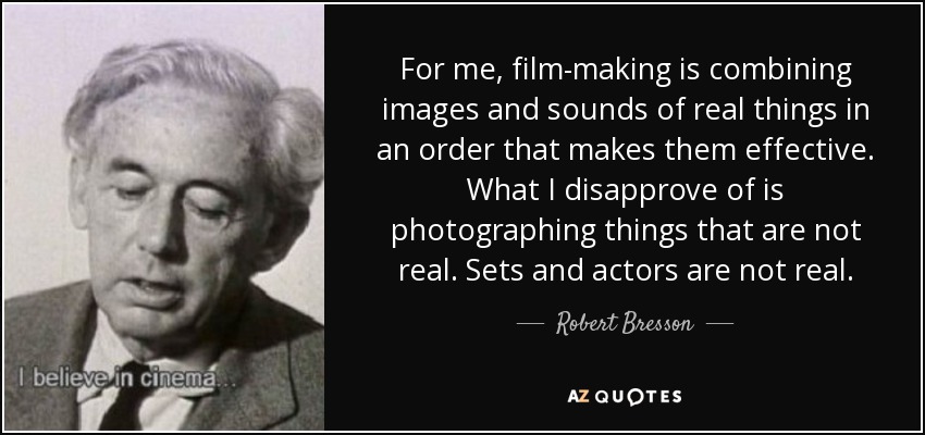 For me, film-making is combining images and sounds of real things in an order that makes them effective. What I disapprove of is photographing things that are not real. Sets and actors are not real. - Robert Bresson