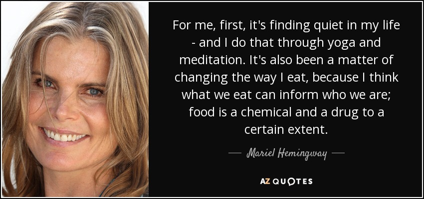 For me, first, it's finding quiet in my life - and I do that through yoga and meditation. It's also been a matter of changing the way I eat, because I think what we eat can inform who we are; food is a chemical and a drug to a certain extent. - Mariel Hemingway