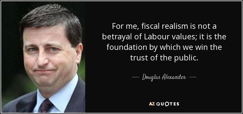 For me, fiscal realism is not a betrayal of Labour values; it is the foundation by which we win the trust of the public. - Douglas Alexander