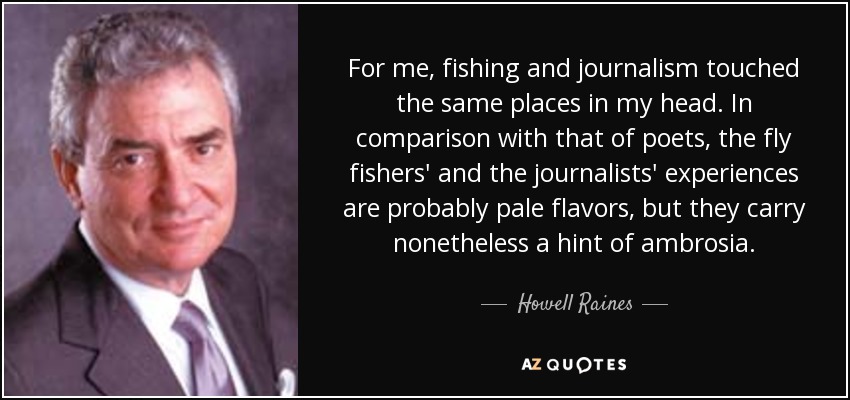 For me, fishing and journalism touched the same places in my head. In comparison with that of poets, the fly fishers' and the journalists' experiences are probably pale flavors, but they carry nonetheless a hint of ambrosia. - Howell Raines