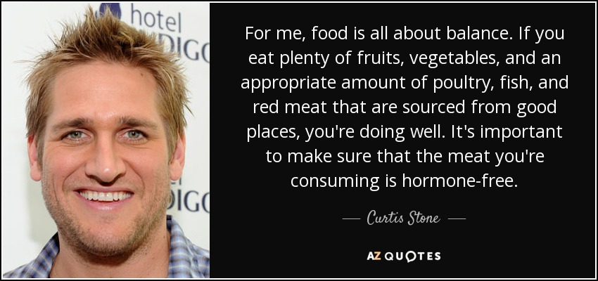 For me, food is all about balance. If you eat plenty of fruits, vegetables, and an appropriate amount of poultry, fish, and red meat that are sourced from good places, you're doing well. It's important to make sure that the meat you're consuming is hormone-free. - Curtis Stone
