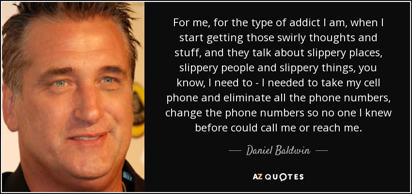 For me, for the type of addict I am, when I start getting those swirly thoughts and stuff, and they talk about slippery places, slippery people and slippery things, you know, I need to - I needed to take my cell phone and eliminate all the phone numbers, change the phone numbers so no one I knew before could call me or reach me. - Daniel Baldwin
