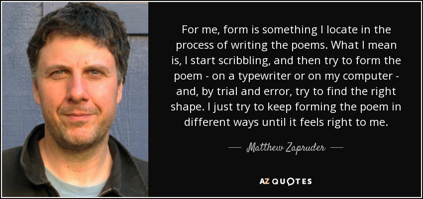 For me, form is something I locate in the process of writing the poems. What I mean is, I start scribbling, and then try to form the poem - on a typewriter or on my computer - and, by trial and error, try to find the right shape. I just try to keep forming the poem in different ways until it feels right to me. - Matthew Zapruder