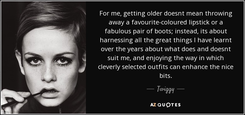 For me, getting older doesnt mean throwing away a favourite-coloured lipstick or a fabulous pair of boots; instead, its about harnessing all the great things I have learnt over the years about what does and doesnt suit me, and enjoying the way in which cleverly selected outfits can enhance the nice bits. - Twiggy