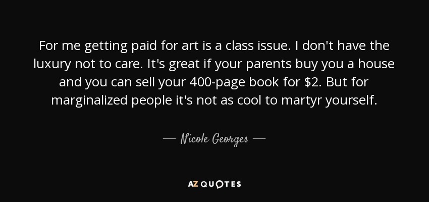 For me getting paid for art is a class issue. I don't have the luxury not to care. It's great if your parents buy you a house and you can sell your 400-page book for $2. But for marginalized people it's not as cool to martyr yourself. - Nicole Georges
