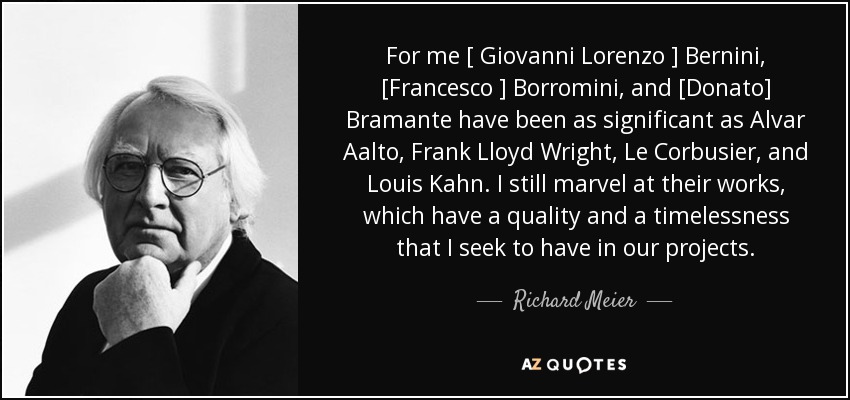 For me [ Giovanni Lorenzo ] Bernini, [Francesco ] Borromini, and [Donato] Bramante have been as significant as Alvar Aalto, Frank Lloyd Wright, Le Corbusier, and Louis Kahn. I still marvel at their works, which have a quality and a timelessness that I seek to have in our projects. - Richard Meier