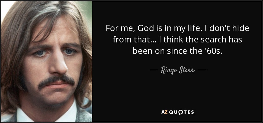 For me, God is in my life. I don't hide from that... I think the search has been on since the '60s. - Ringo Starr