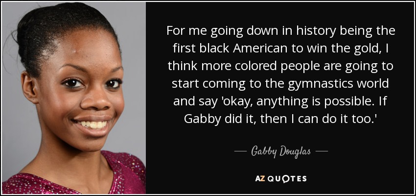 For me going down in history being the first black American to win the gold, I think more colored people are going to start coming to the gymnastics world and say 'okay, anything is possible. If Gabby did it, then I can do it too.' - Gabby Douglas
