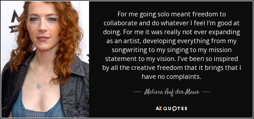 For me going solo meant freedom to collaborate and do whatever I feel I'm good at doing. For me it was really not ever expanding as an artist, developing everything from my songwriting to my singing to my mission statement to my vision. I've been so inspired by all the creative freedom that it brings that I have no complaints. - Melissa Auf der Maur